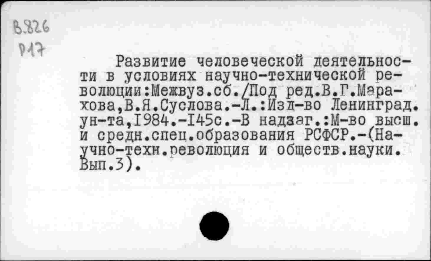 ﻿
Развитие человеческой деятельности в условиях научно-технической ое-волюции:Межвуз.сб./Под ред.В.Г.Мара-хова,В.Я.Суслова.-Л.:Изд-во Ленинград. ун-та,1984.-145с.-В надааг.:М-во высш, и средн.спец.образования РСФСР.-(Научно-техн. леволюция и обществ.науки. Вып.З).